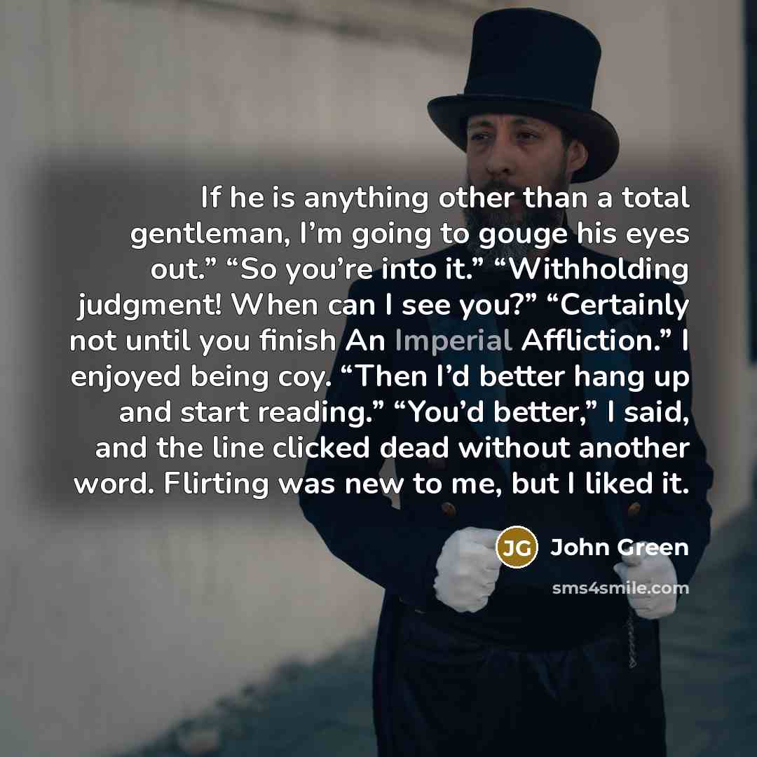 “If he is anything other than a total gentleman, I’m going to gouge his eyes out.” “So you’re into it.” “Withholding judgment! When can I see you?” “Certainly not until you finish An Imperial Affliction.” I enjoyed being coy. “Then I’d better hang up and start reading.” “You’d better,” I said, and…” quote by John Green