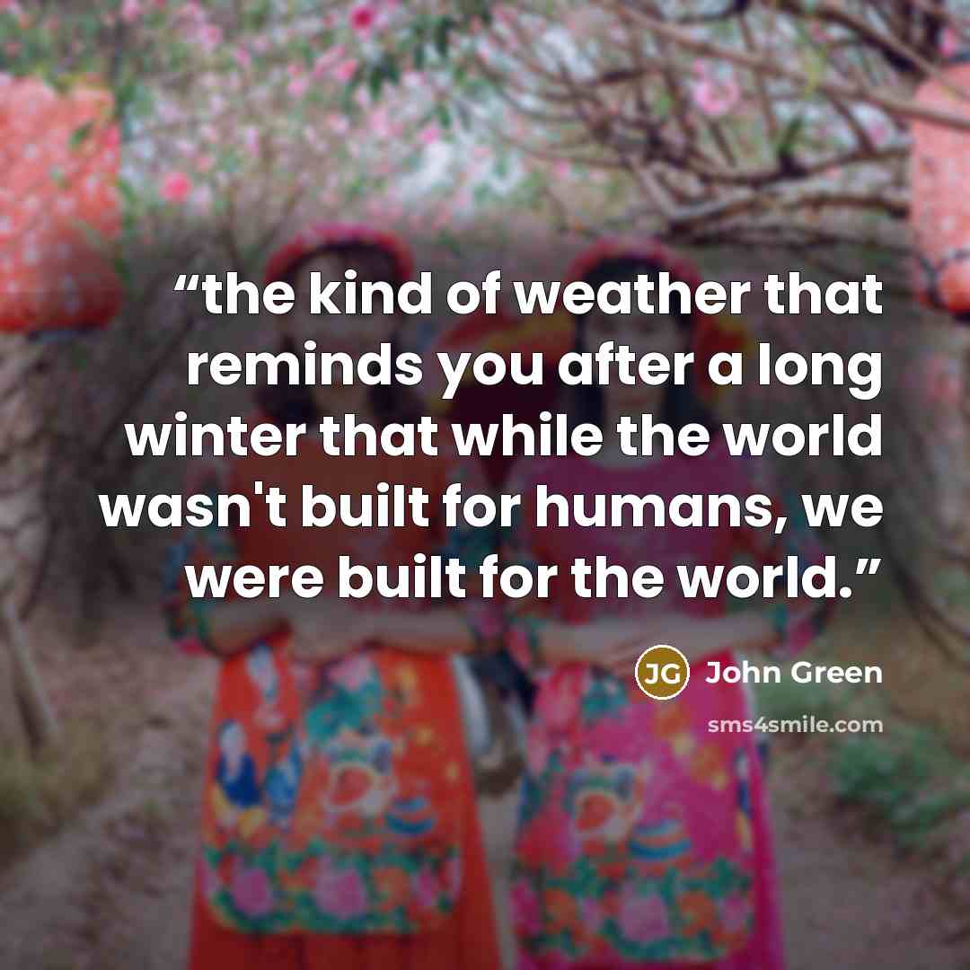 “the kind of weather that reminds you after a long winter that while the world wasn't built for humans, we were built for the world.” quote by John Green