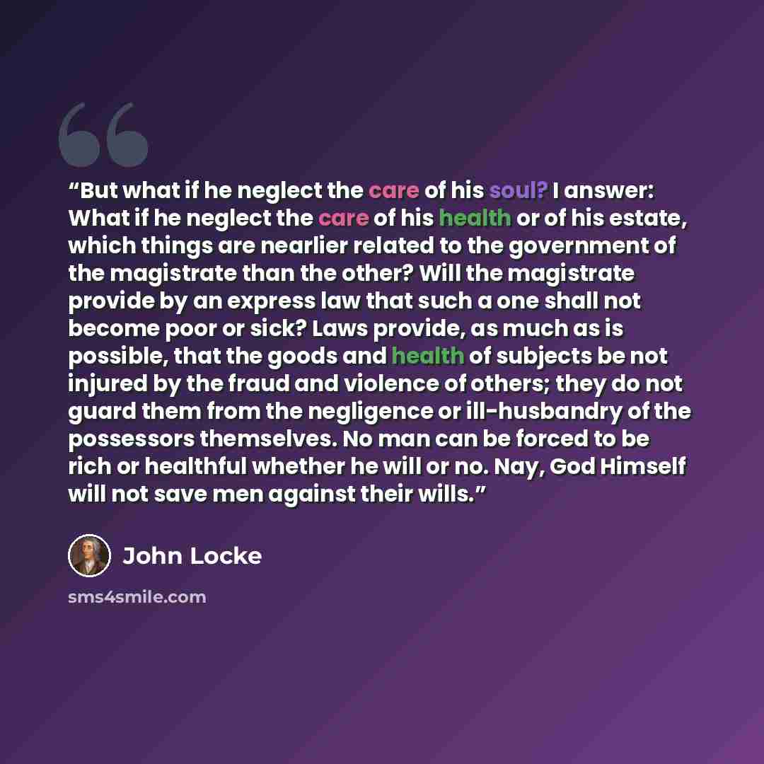 “But what if he neglect the care of his soul? I answer: What if he neglect the care of his health or of his estate, which things are nearlier related to the government of the magistrate than the other? Will the magistrate provide by an express law that such a one shall not become poor or sick? Laws…” quote by John Locke