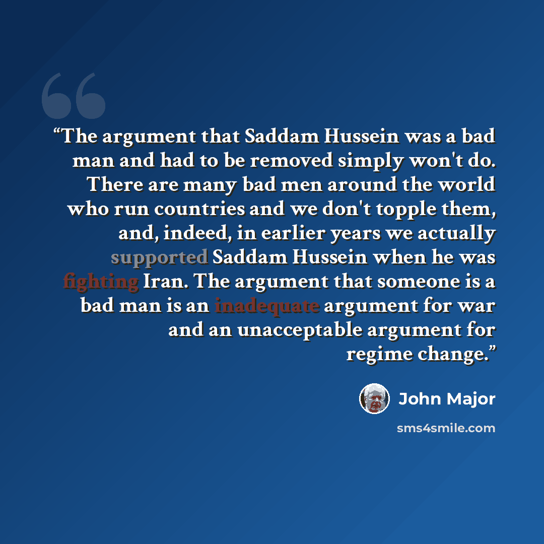 “The argument that Saddam Hussein was a bad man and had to be removed simply won't do. There are many bad men around the world who run countries and we don't topple them, and, indeed, in earlier years we actually supported Saddam Hussein when he was fighting Iran. The argument that someone is a bad…” quote by John Major