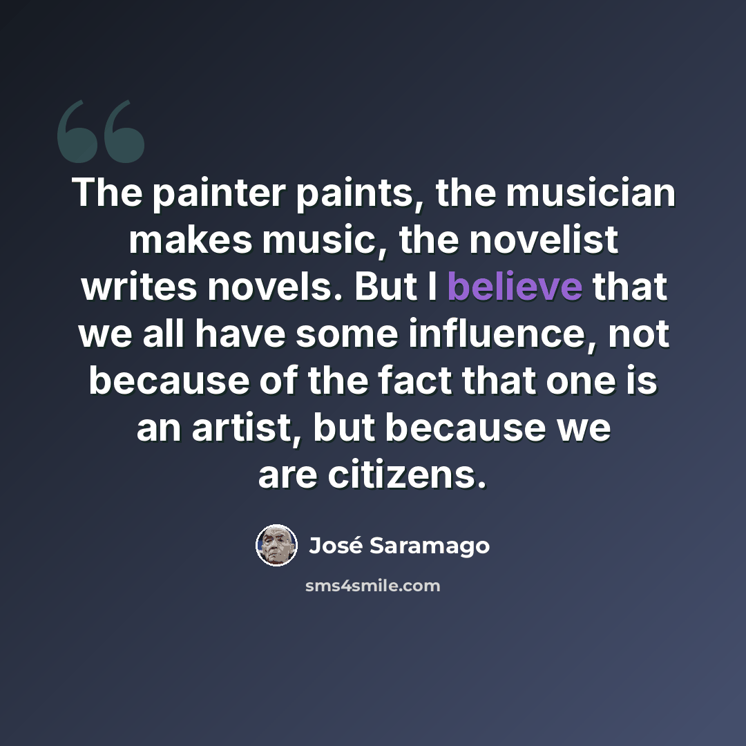 “The painter paints, the musician makes music, the novelist writes novels. But I believe that we all have some influence, not because of the fact that one is an artist, but because we are citizens.” quote by Jose Saramago