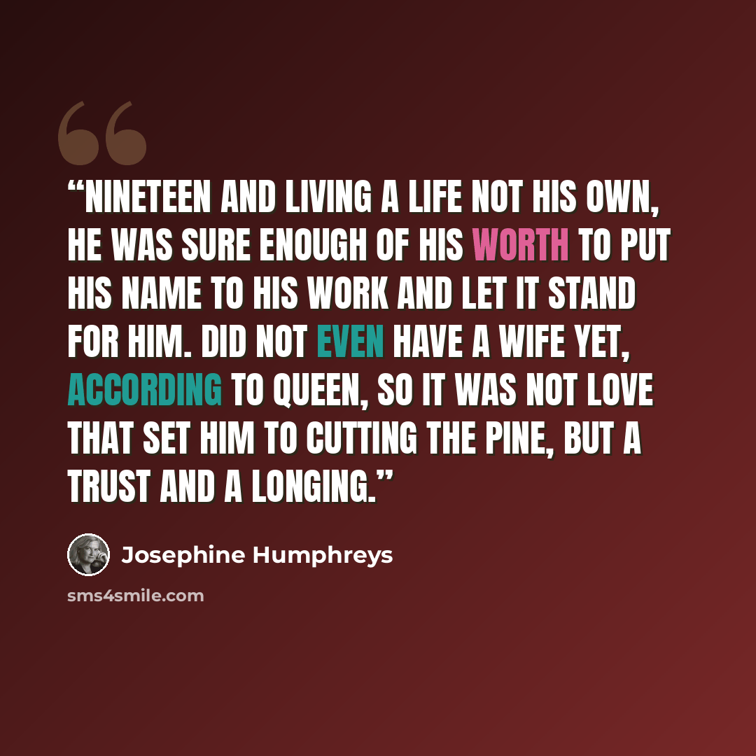 “Nineteen and living a life not his own, he was sure enough of his worth to put his name to his work and let it stand for him. Did not even have a wife yet, according to Queen, so it was not love that set him to cutting the pine, but a trust and a longing.” quote by Josephine Humphreys