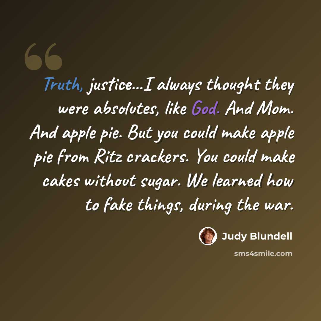 “Truth, justice...I always thought they were absolutes, like God. And Mom. And apple pie. But you could make apple pie from Ritz crackers. You could make cakes without sugar. We learned how to fake things, during the war.” quote by Judy Blundell