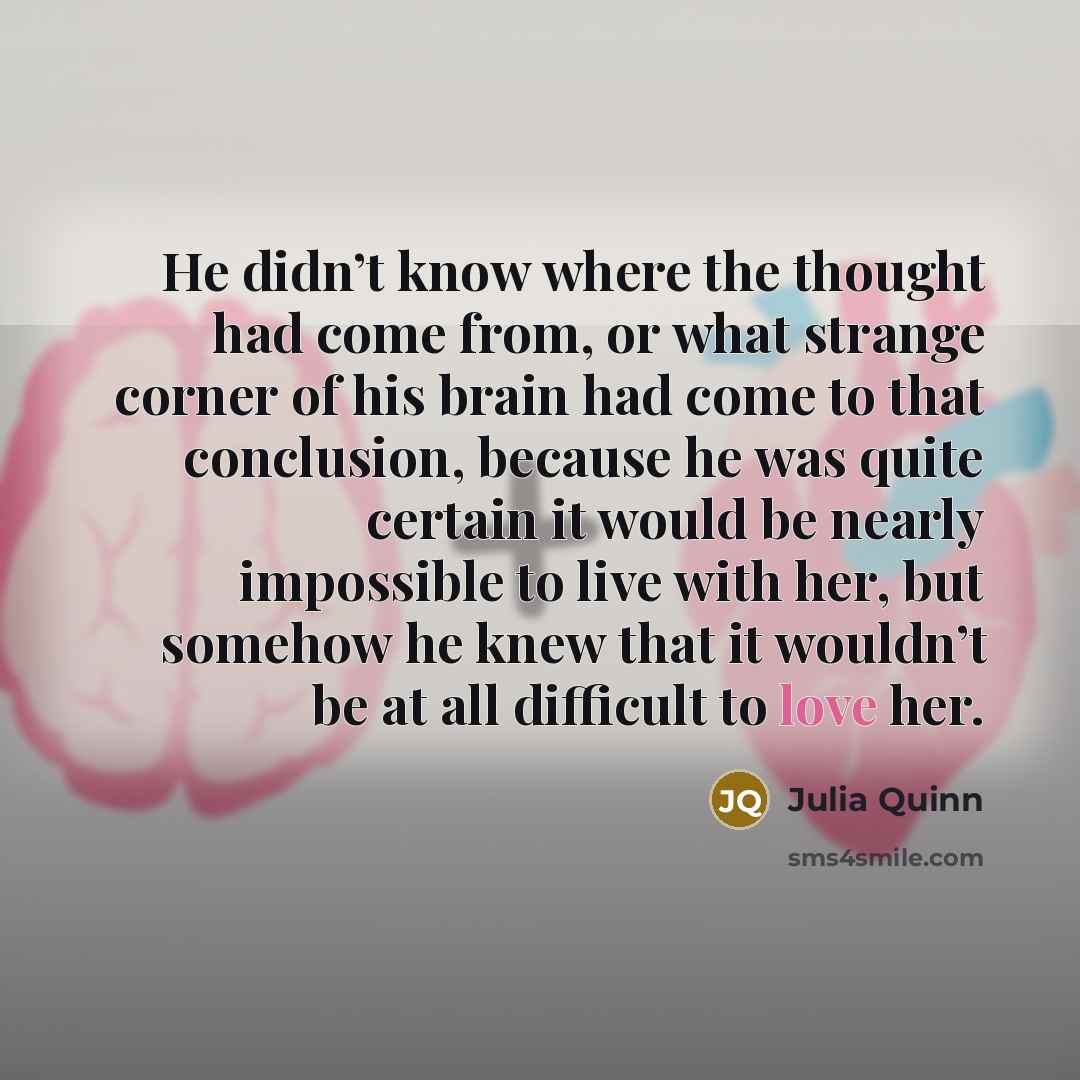 “He didn’t know where the thought had come from, or what strange corner of his brain had come to that conclusion, because he was quite certain it would be nearly impossible to live with her, but somehow he knew that it wouldn’t be at all difficult to love her.” quote by Julia Quinn