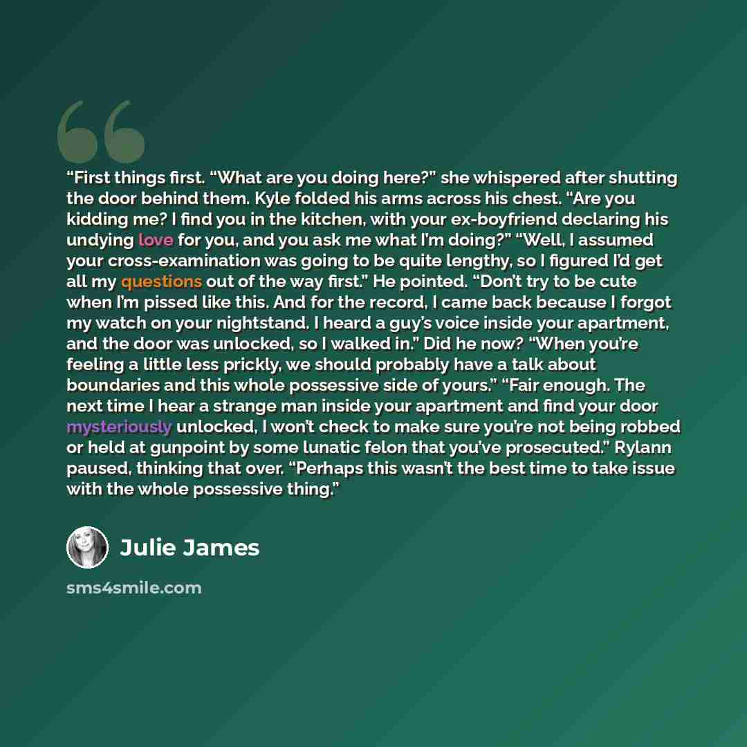 “First things first. “What are you doing here?” she whispered after shutting the door behind them. Kyle folded his arms across his chest. “Are you kidding me? I find you in the kitchen, with your ex-boyfriend declaring his undying love for you, and you ask me what I’m doing?” “Well, I assumed your…” quote by Julie James