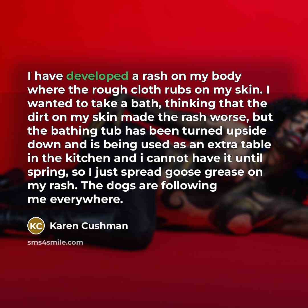 “I have developed a rash on my body where the rough cloth rubs on my skin. I wanted to take a bath, thinking that the dirt on my skin made the rash worse, but the bathing tub has been turned upside down and is being used as an extra table in the kitchen and i cannot have it until spring, so I just…” quote by Karen Cushman