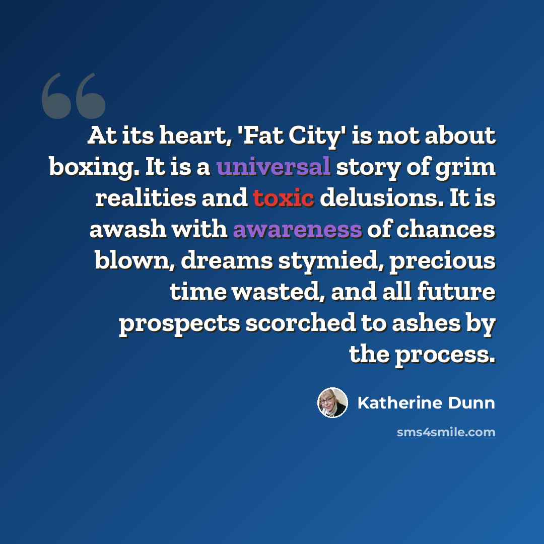“At its heart, 'Fat City' is not about boxing. It is a universal story of grim realities and toxic delusions. It is awash with awareness of chances blown, dreams stymied, precious time wasted, and all future prospects scorched to ashes by the process.” quote by Katherine Dunn