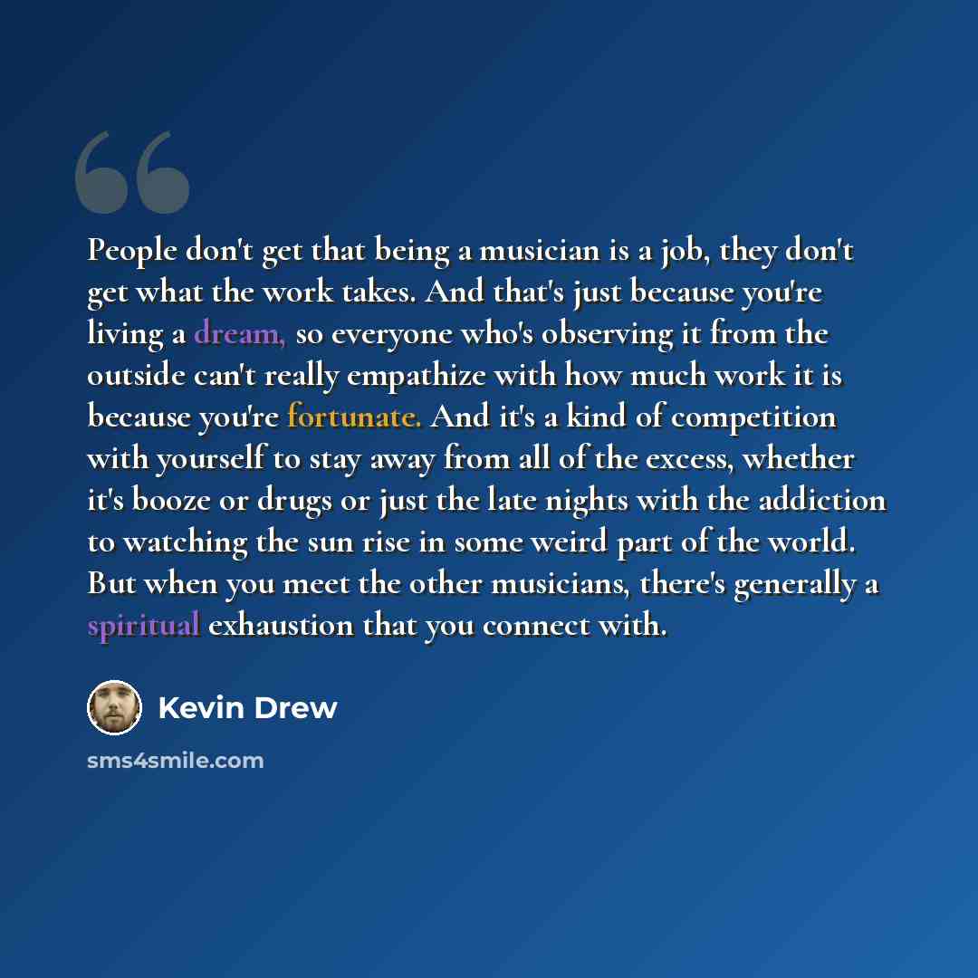 “People don't get that being a musician is a job, they don't get what the work takes. And that's just because you're living a dream, so everyone who's observing it from the outside can't really empathize with how much work it is because you're fortunate. And it's a kind of competition with yourself…” quote by Kevin Drew