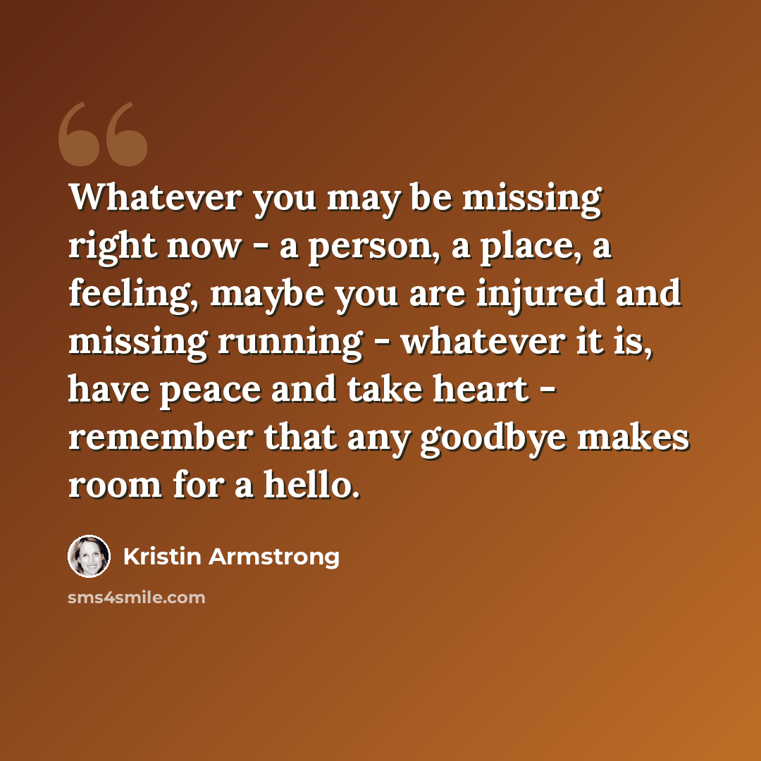 “Whatever you may be missing right now - a person, a place, a feeling, maybe you are injured and missing running - whatever it is, have peace and take heart - remember that any goodbye makes room for a hello.” quote by Kristin Armstrong