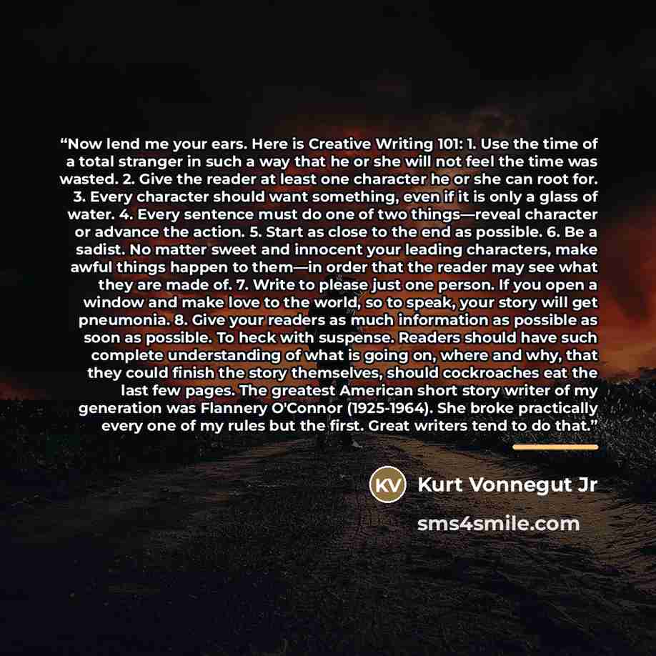 “Now lend me your ears. Here is Creative Writing 101: 1. Use the time of a total stranger in such a way that he or she will not feel the time was wasted. 2. Give the reader at least one character he or she can root for. 3. Every character should want something, even if it is only a glass of water…” quote by Kurt Vonnegut jr