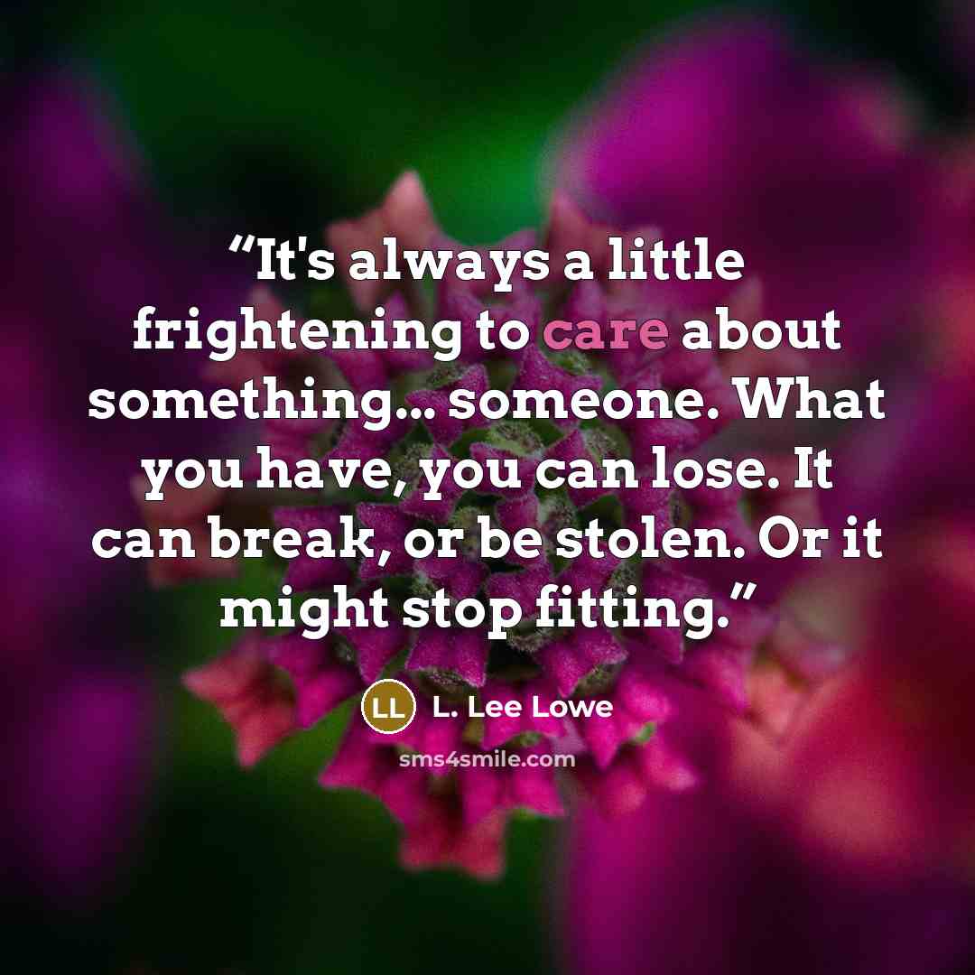 “It's always a little frightening to care about something... someone. What you have, you can lose. It can break, or be stolen. Or it might stop fitting.” quote by L. Lee Lowe