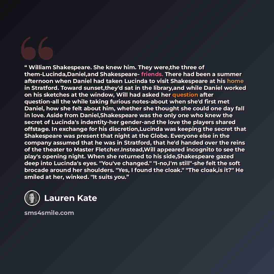 “William Shakespeare. She knew him. They were,the three of them-Lucinda,Daniel,and Shakespeare- friends. There had been a summer afternoon when Daniel had taken Lucinda to visit Shakespeare at his home in Stratford. Toward sunset,they'd sat in the library,and while Daniel worked on his sketches at…” quote by Lauren Kate
