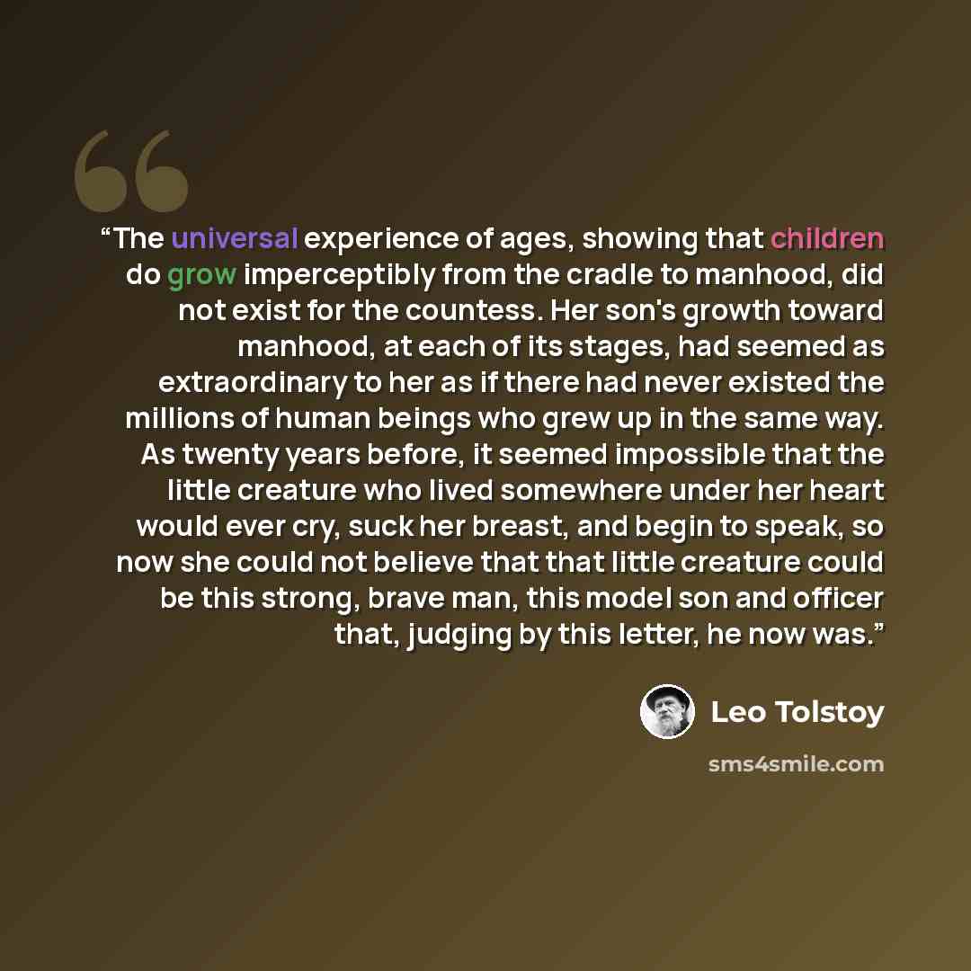 “The universal experience of ages, showing that children do grow imperceptibly from the cradle to manhood, did not exist for the countess. Her son's growth toward manhood, at each of its stages, had seemed as extraordinary to her as if there had never existed the millions of human beings who grew…” quote by Leo Tolstoy