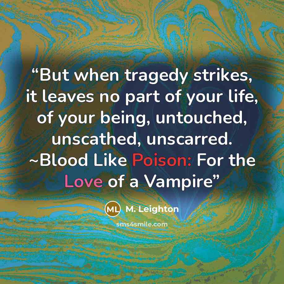 “But when tragedy strikes, it leaves no part of your life, of your being, untouched, unscathed, unscarred. ~Blood Like Poison: For the Love of a Vampire” quote by M. Leighton