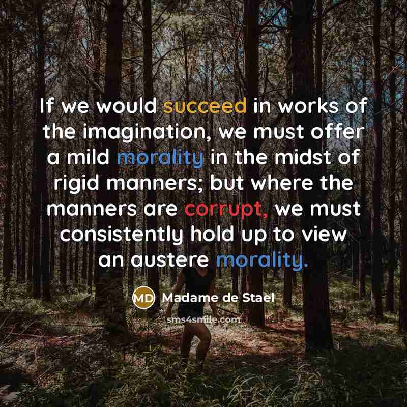 “If we would succeed in works of the imagination, we must offer a mild morality in the midst of rigid manners; but where the manners are corrupt, we must consistently hold up to view an austere morality.” quote by Madame de Stael