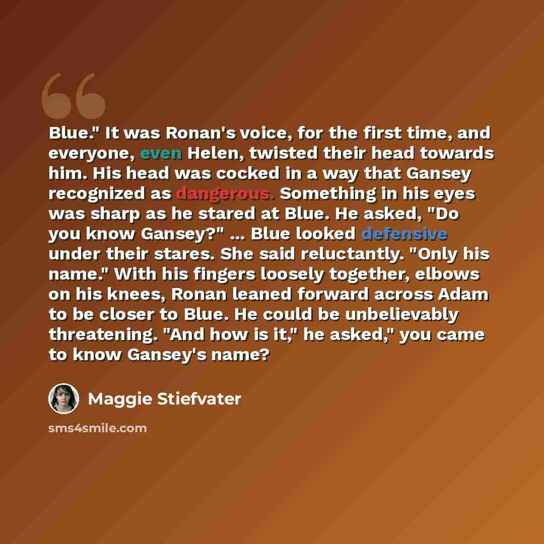 “Blue." It was Ronan's voice, for the first time, and everyone, even Helen, twisted their head towards him. His head was cocked in a way that Gansey recognized as dangerous. Something in his eyes was sharp as he stared at Blue. He asked, "Do you know Gansey?" ... Blue looked defensive under their…” quote by Maggie Stiefvater