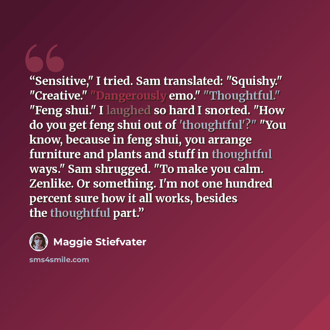 “Sensitive," I tried. Sam translated: "Squishy." "Creative." "Dangerously emo." "Thoughtful." "Feng shui." I laughed so hard I snorted. "How do you get feng shui out of 'thoughtful'?" "You know, because in feng shui, you arrange furniture and plants and stuff in thoughtful ways." Sam shrugged. "To…” quote by Maggie Stiefvater