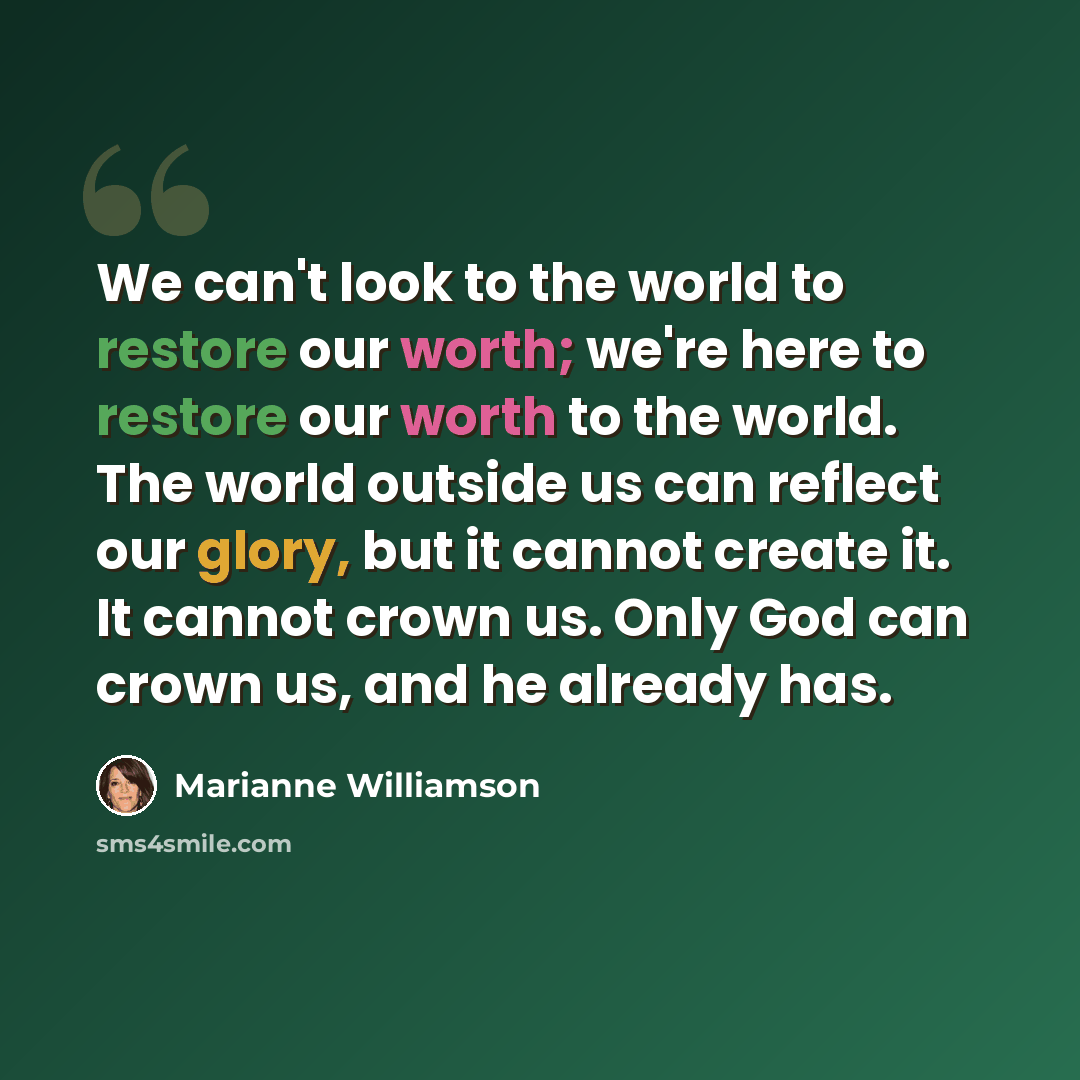 “We can't look to the world to restore our worth; we're here to restore our worth to the world. The world outside us can reflect our glory, but it cannot create it. It cannot crown us. Only God can crown us, and he already has.” quote by Marianne Williamson