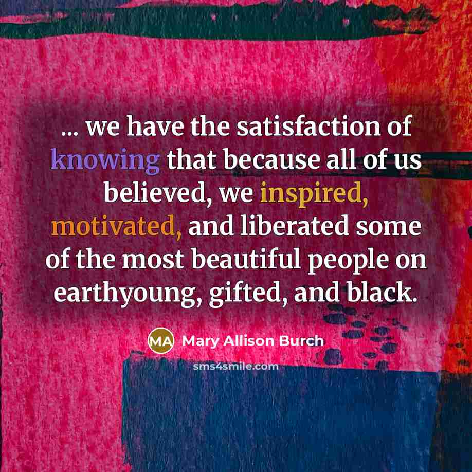 “... we have the satisfaction of knowing that because all of us believed, we inspired, motivated, and liberated some of the most beautiful people on earthyoung, gifted, and black.” quote by Mary Allison Burch