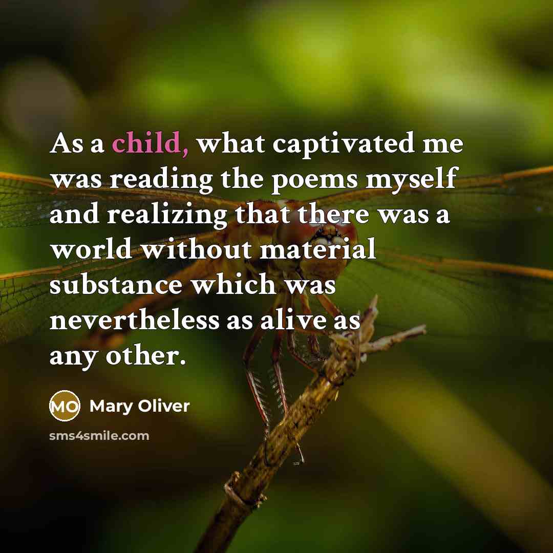“As a child, what captivated me was reading the poems myself and realizing that there was a world without material substance which was nevertheless as alive as any other.” quote by Mary Oliver