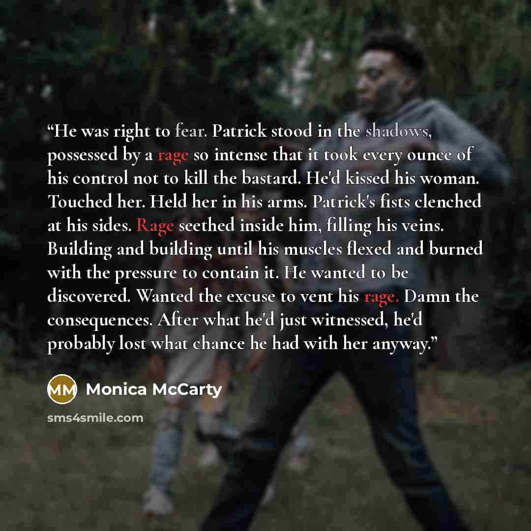 “He was right to fear. Patrick stood in the shadows, possessed by a rage so intense that it took every ounce of his control not to kill the bastard. He'd kissed his woman. Touched her. Held her in his arms. Patrick's fists clenched at his sides. Rage seethed inside him, filling his veins. Building…” quote by Monica McCarty