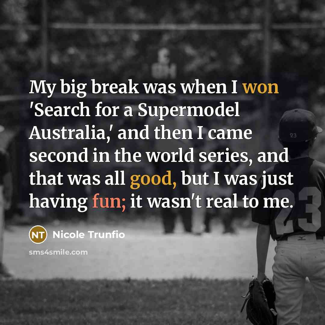 “My big break was when I won 'Search for a Supermodel Australia,' and then I came second in the world series, and that was all good, but I was just having fun; it wasn't real to me.” quote by Nicole Trunfio