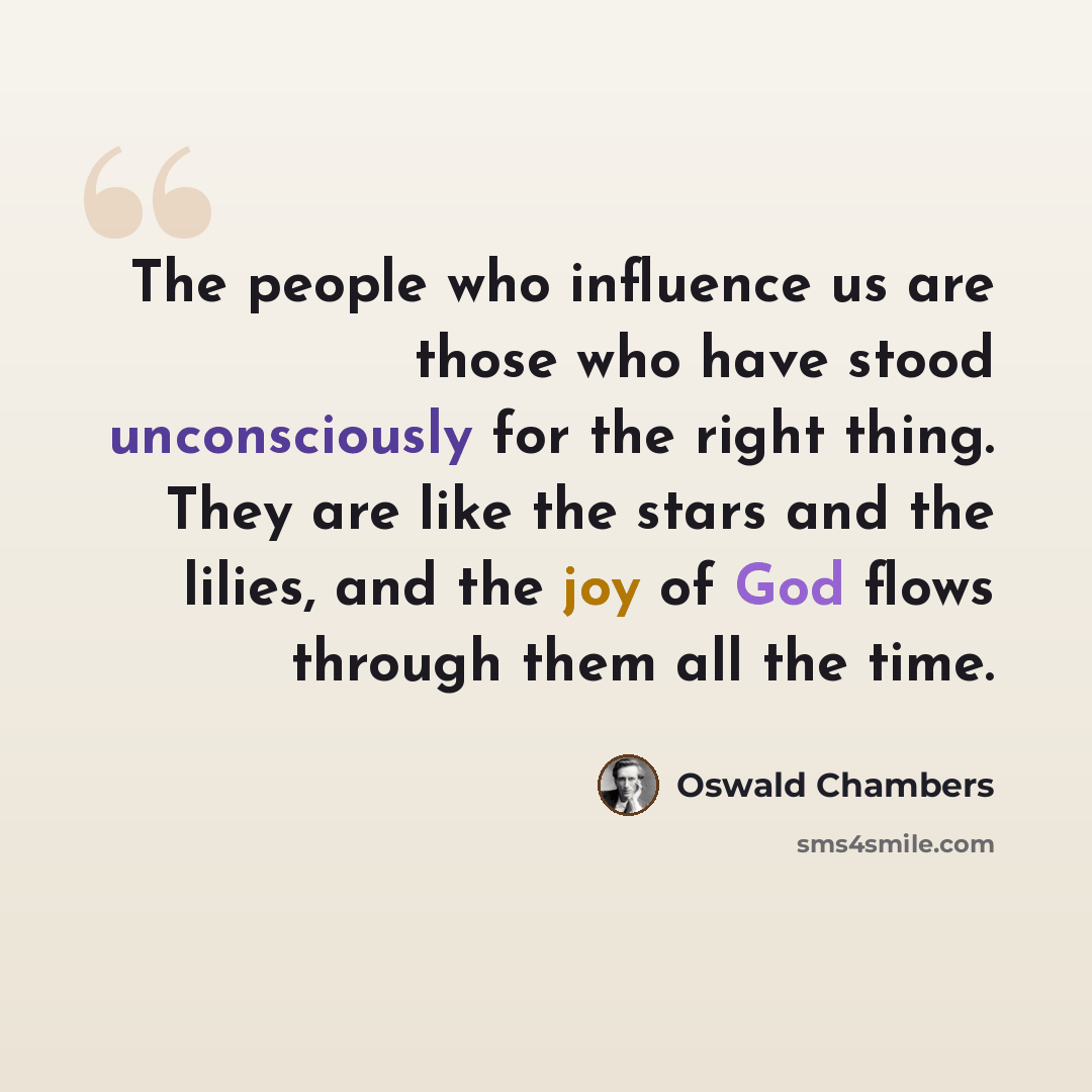 “The people who influence us are those who have stood unconsciously for the right thing. They are like the stars and the lilies, and the joy of God flows through them all the time.” quote by Oswald Chambers