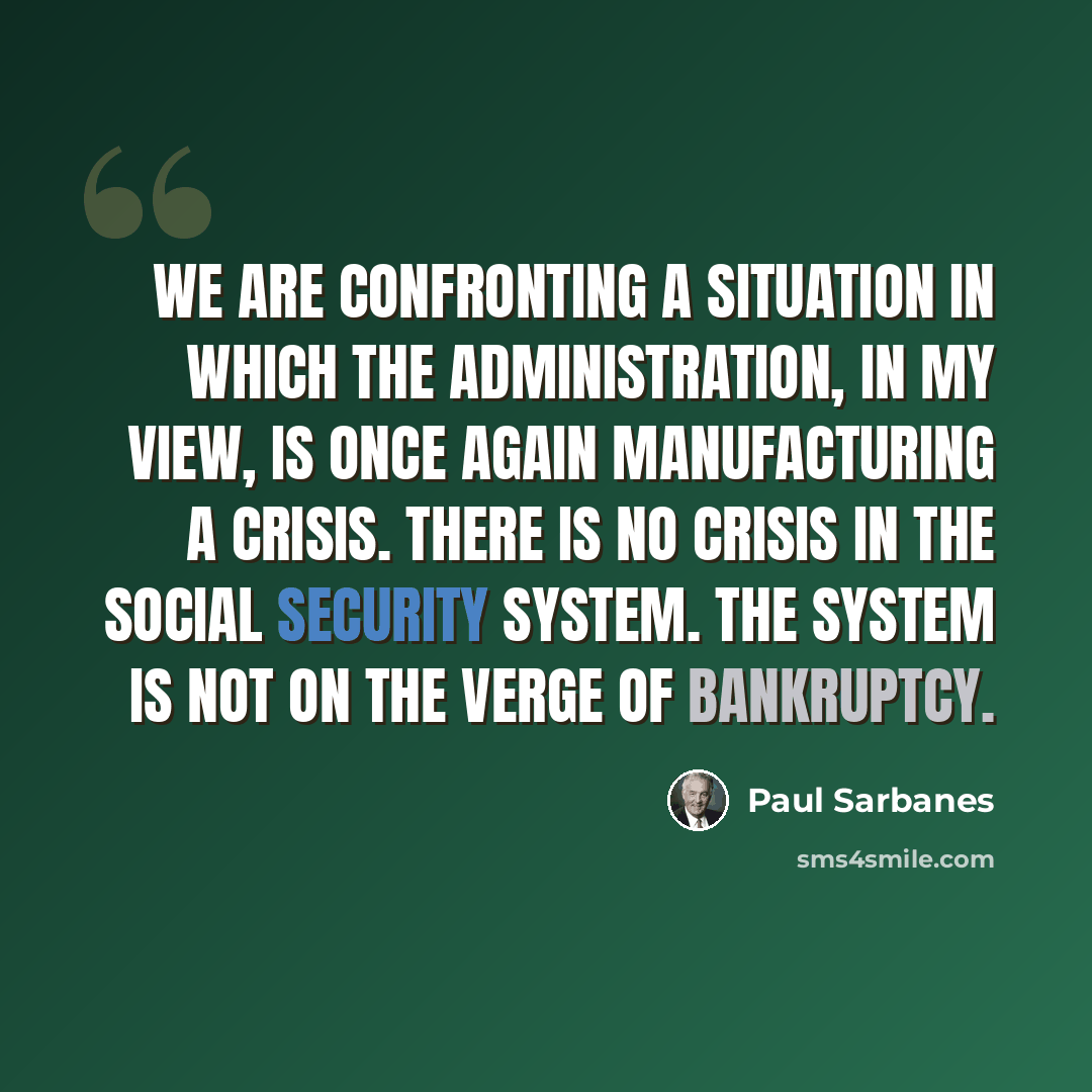 “We are confronting a situation in which the Administration, in my view, is once again manufacturing a crisis. There is no crisis in the Social Security system. The system is not on the verge of bankruptcy.” quote by Paul Sarbanes