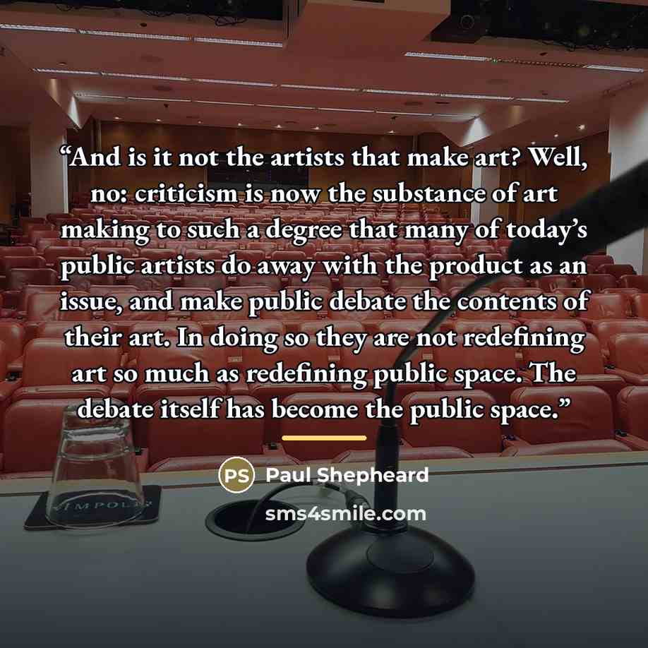 “And is it not the artists that make art? Well, no: criticism is now the substance of art making to such a degree that many of today’s public artists do away with the product as an issue, and make public debate the contents of their art. In doing so they are not redefining art so much as redefining…” quote by Paul Shepheard