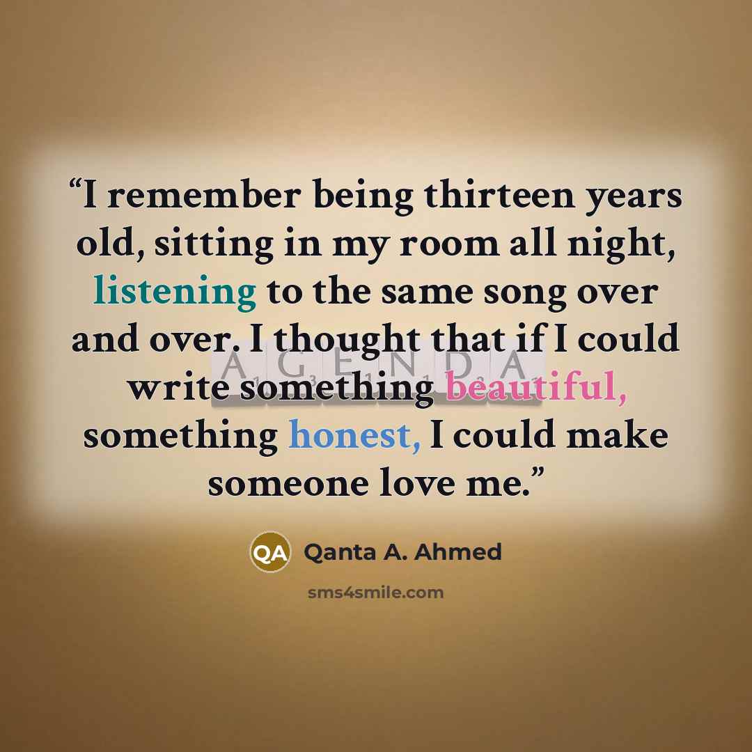 “I remember being thirteen years old, sitting in my room all night, listening to the same song over and over. I thought that if I could write something beautiful, something honest, I could make someone love me.” quote by Qanta A. Ahmed
