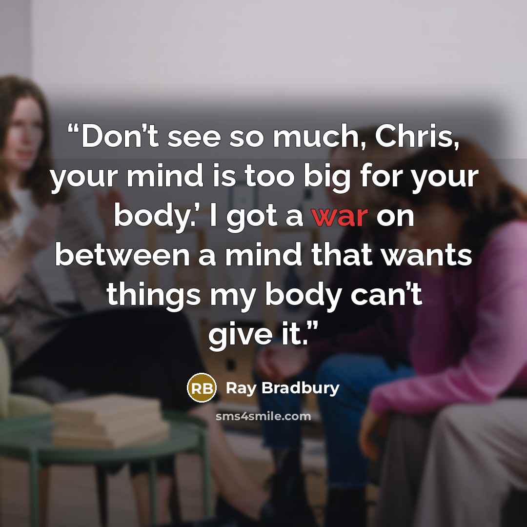 “Don’t see so much, Chris, your mind is too big for your body.’ I got a war on between a mind that wants things my body can’t give it.” quote by Ray Bradbury