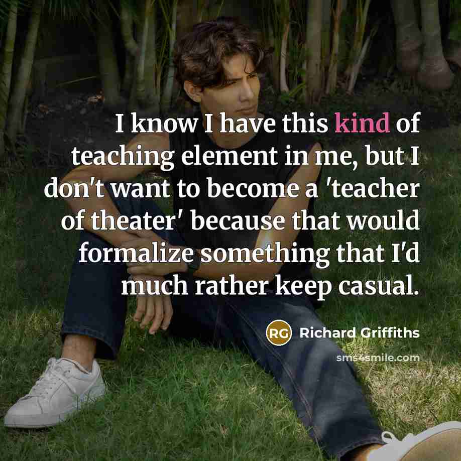 “I know I have this kind of teaching element in me, but I don't want to become a 'teacher of theater' because that would formalize something that I'd much rather keep casual.” quote by Richard Griffiths