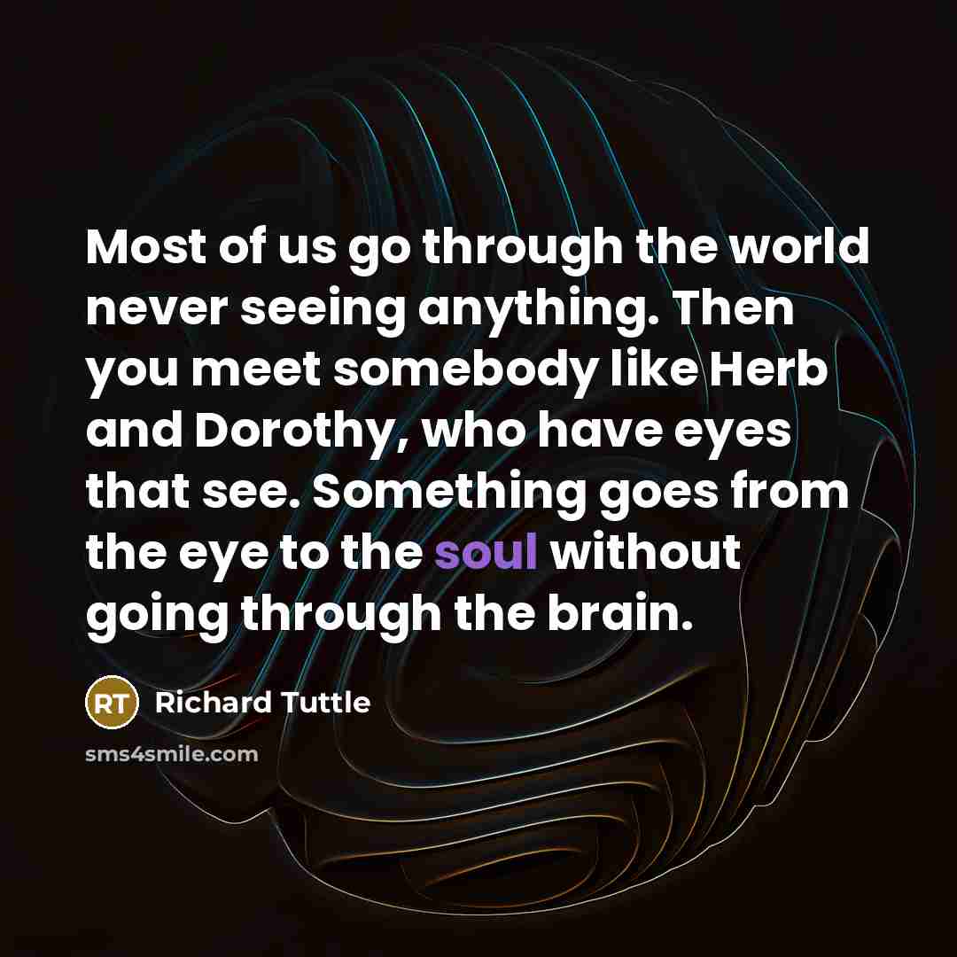 “Most of us go through the world never seeing anything. Then you meet somebody like Herb and Dorothy, who have eyes that see. Something goes from the eye to the soul without going through the brain.” quote by Richard Tuttle