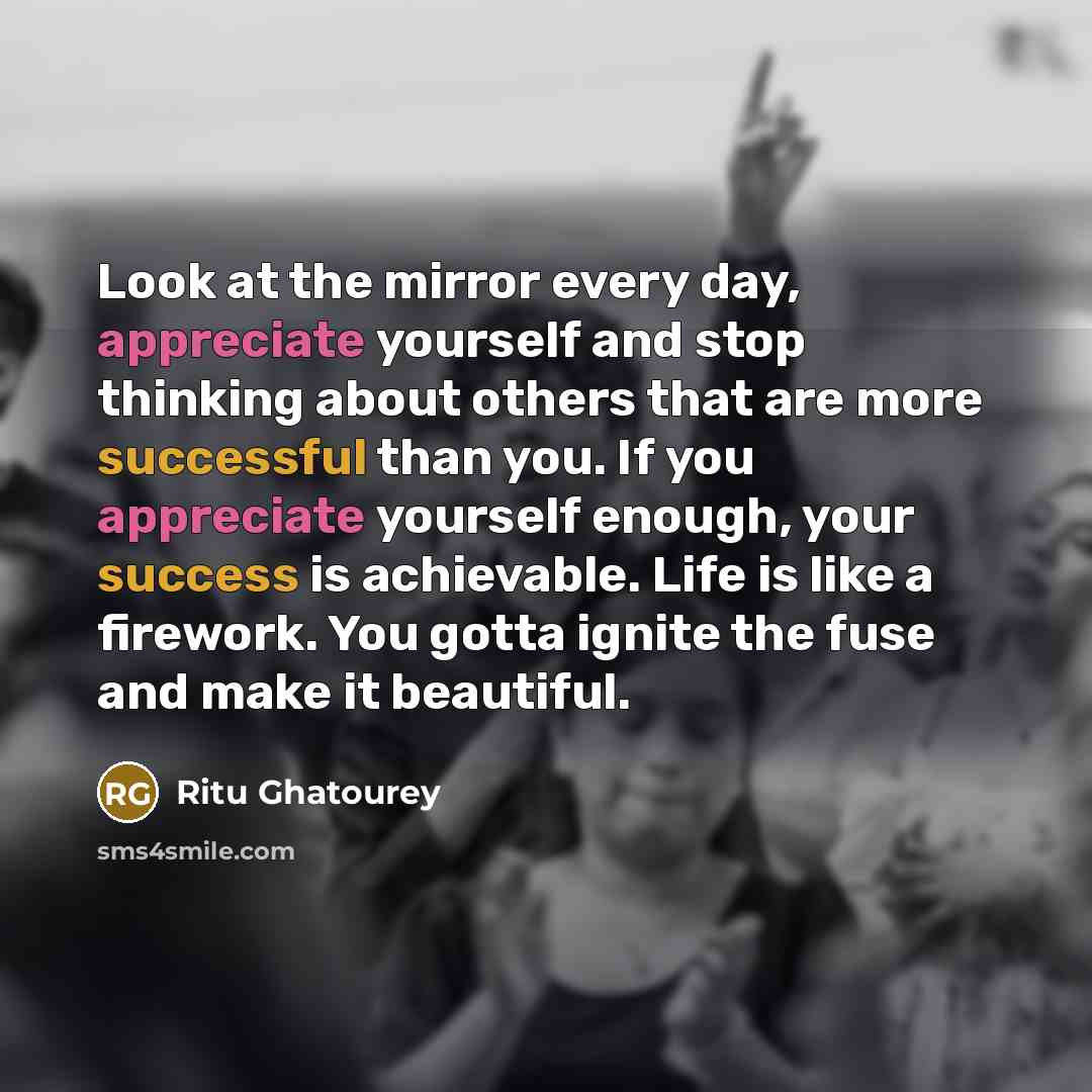 “Look at the mirror every day, appreciate yourself and stop thinking about others that are more successful than you. If you appreciate yourself enough, your success is achievable. Life is like a firework. You gotta ignite the fuse and make it beautiful.” quote by Ritu Ghatourey