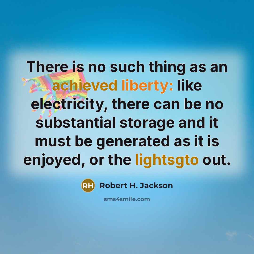 “There is no such thing as an achieved liberty: like electricity, there can be no substantial storage and it must be generated as it is enjoyed, or the lightsgto out.” quote by Robert H. Jackson