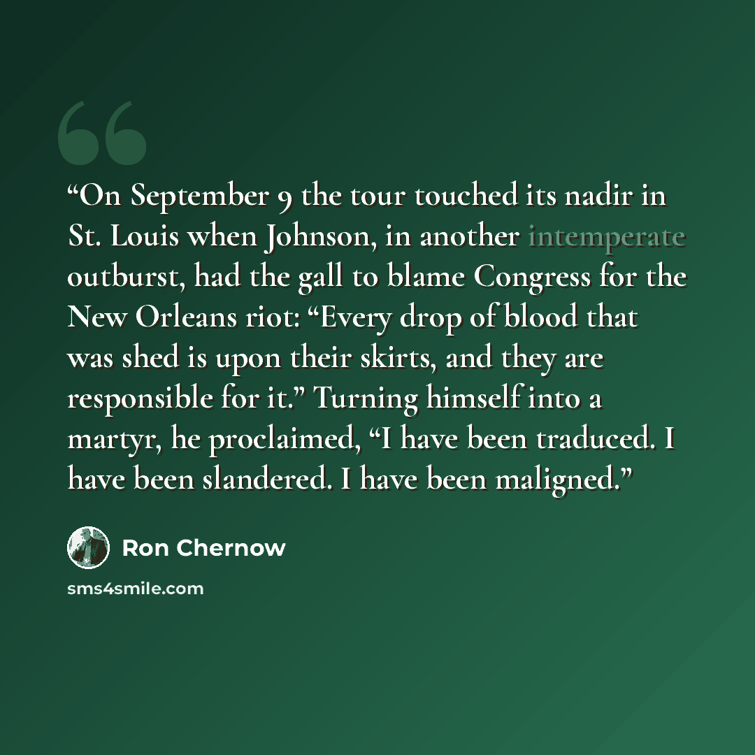 “On September 9 the tour touched its nadir in St. Louis when Johnson, in another intemperate outburst, had the gall to blame Congress for the New Orleans riot: “Every drop of blood that was shed is upon their skirts, and they are responsible for it.” Turning himself into a martyr, he proclaimed, “I…” quote by Ron Chernow