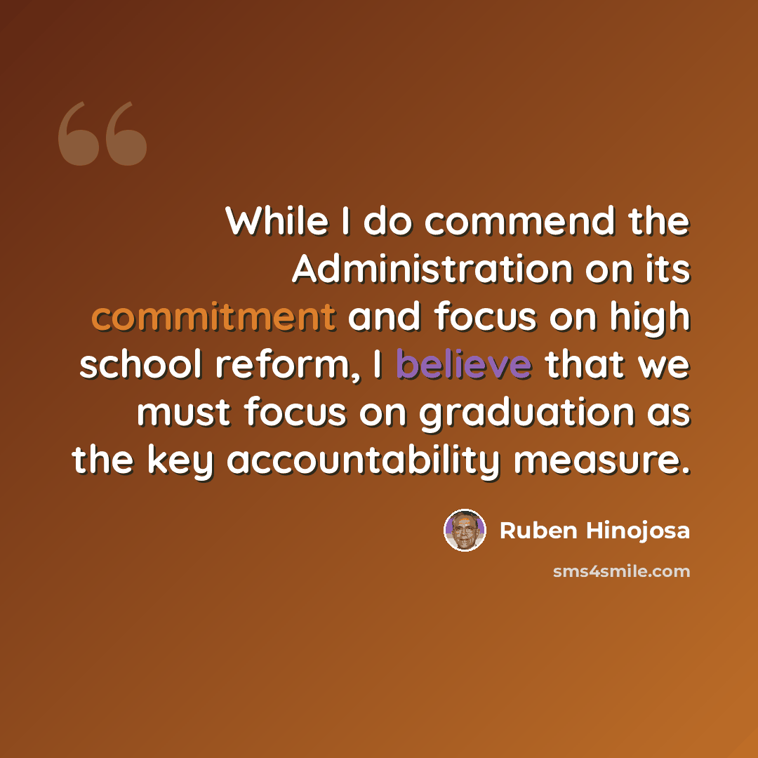 “While I do commend the Administration on its commitment and focus on high school reform, I believe that we must focus on graduation as the key accountability measure.” quote by Ruben Hinojosa