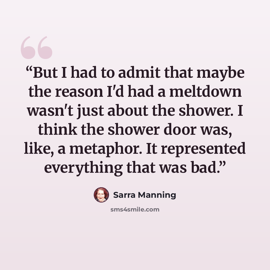“But I had to admit that maybe the reason I'd had a meltdown wasn't just about the shower. I think the shower door was, like, a metaphor. It represented everything that was bad.” quote by Sarra Manning