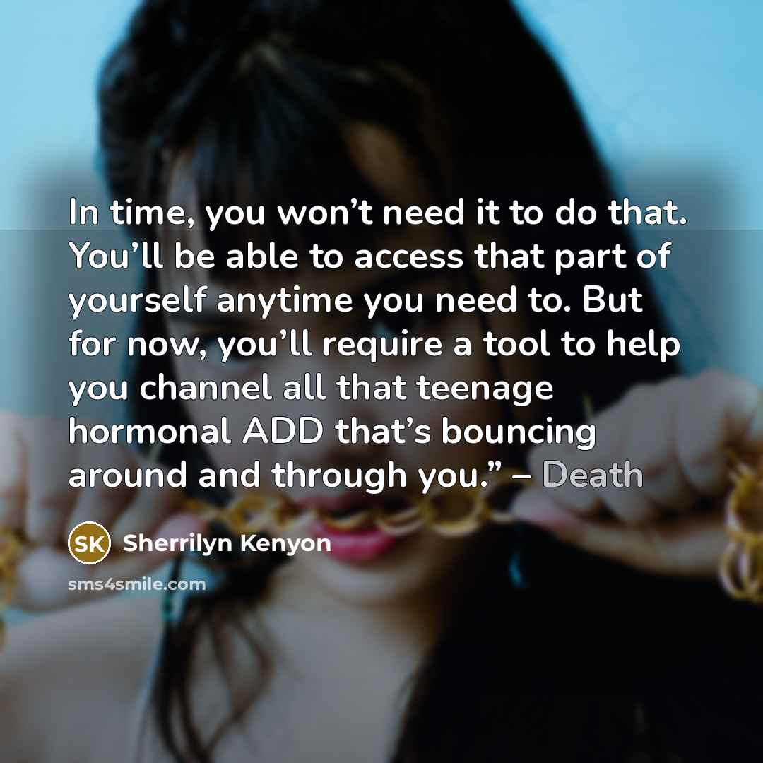 “In time, you won’t need it to do that. You’ll be able to access that part of yourself anytime you need to. But for now, you’ll require a tool to help you channel all that teenage hormonal ADD that’s bouncing around and through you.” – Death” quote by Sherrilyn Kenyon