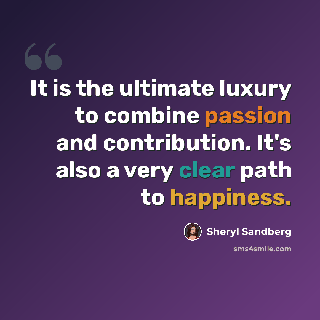 “It is the ultimate luxury to combine passion and contribution. It's also a very clear path to happiness.” quote by Sheryl Sandberg
