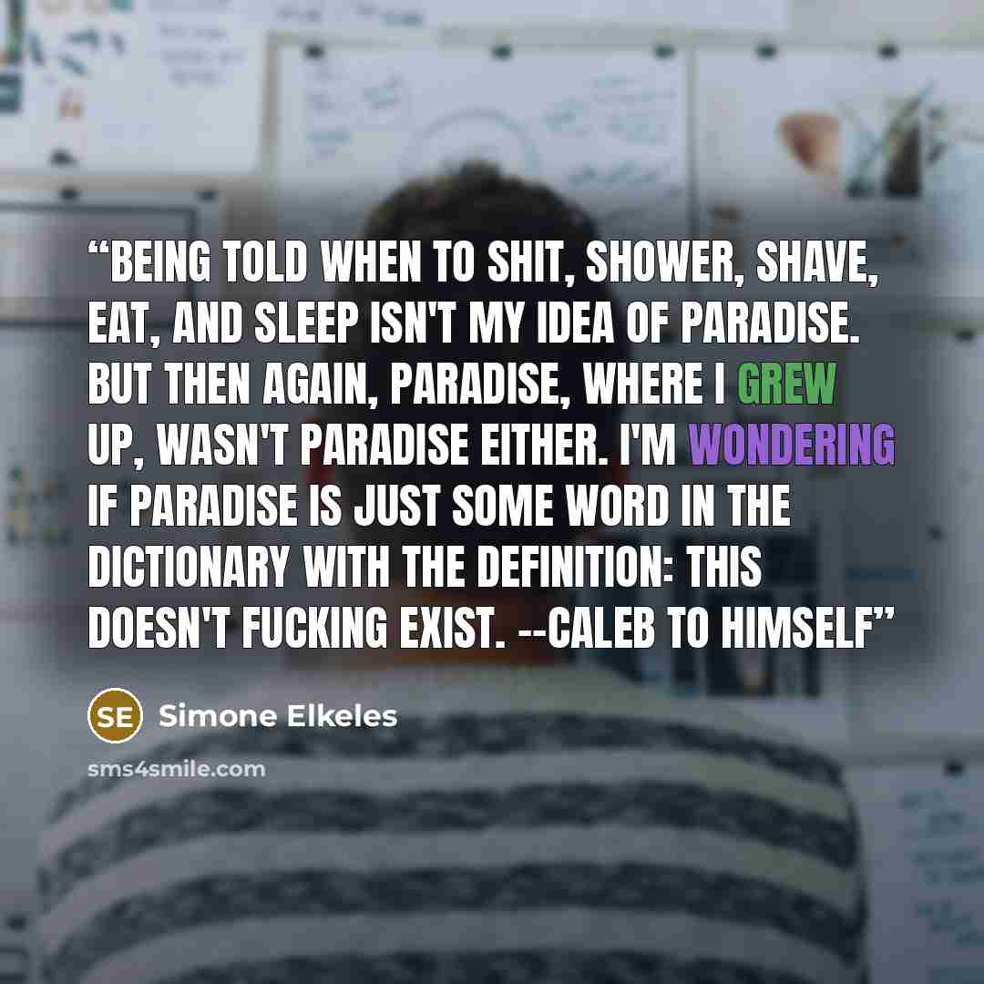 “Being told when to shit, shower, shave, eat, and sleep isn't my idea of paradise. But then again, Paradise, where i grew up, wasn't paradise either. I'm wondering if paradise is just some word in the dictionary with the definition: this doesn't fucking exist. --Caleb to himself” quote by Simone Elkeles