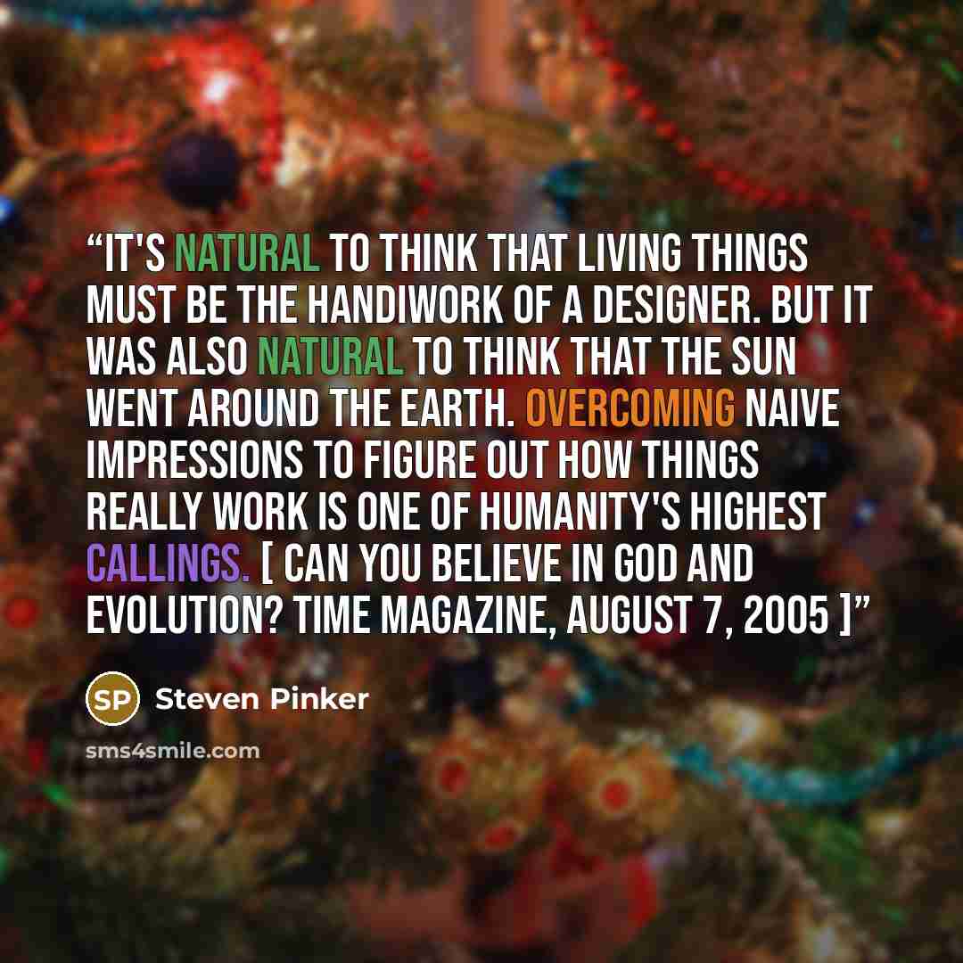 “It's natural to think that living things must be the handiwork of a designer. But it was also natural to think that the sun went around the earth. Overcoming naive impressions to figure out how things really work is one of humanity's highest callings. [ Can You Believe in God and Evolution? Time…” quote by Steven Pinker