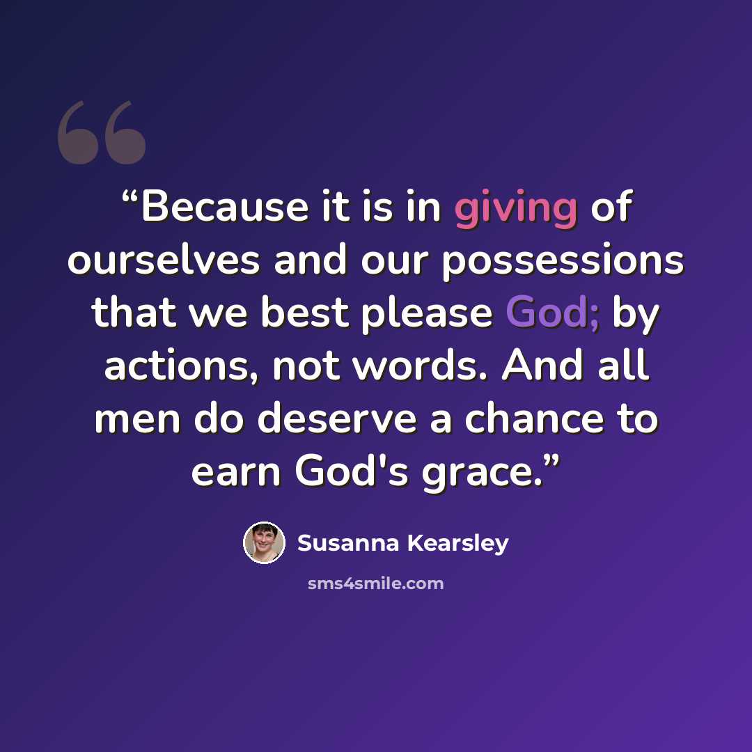 “Because it is in giving of ourselves and our possessions that we best please God; by actions, not words. And all men do deserve a chance to earn God's grace.” quote by Susanna Kearsley