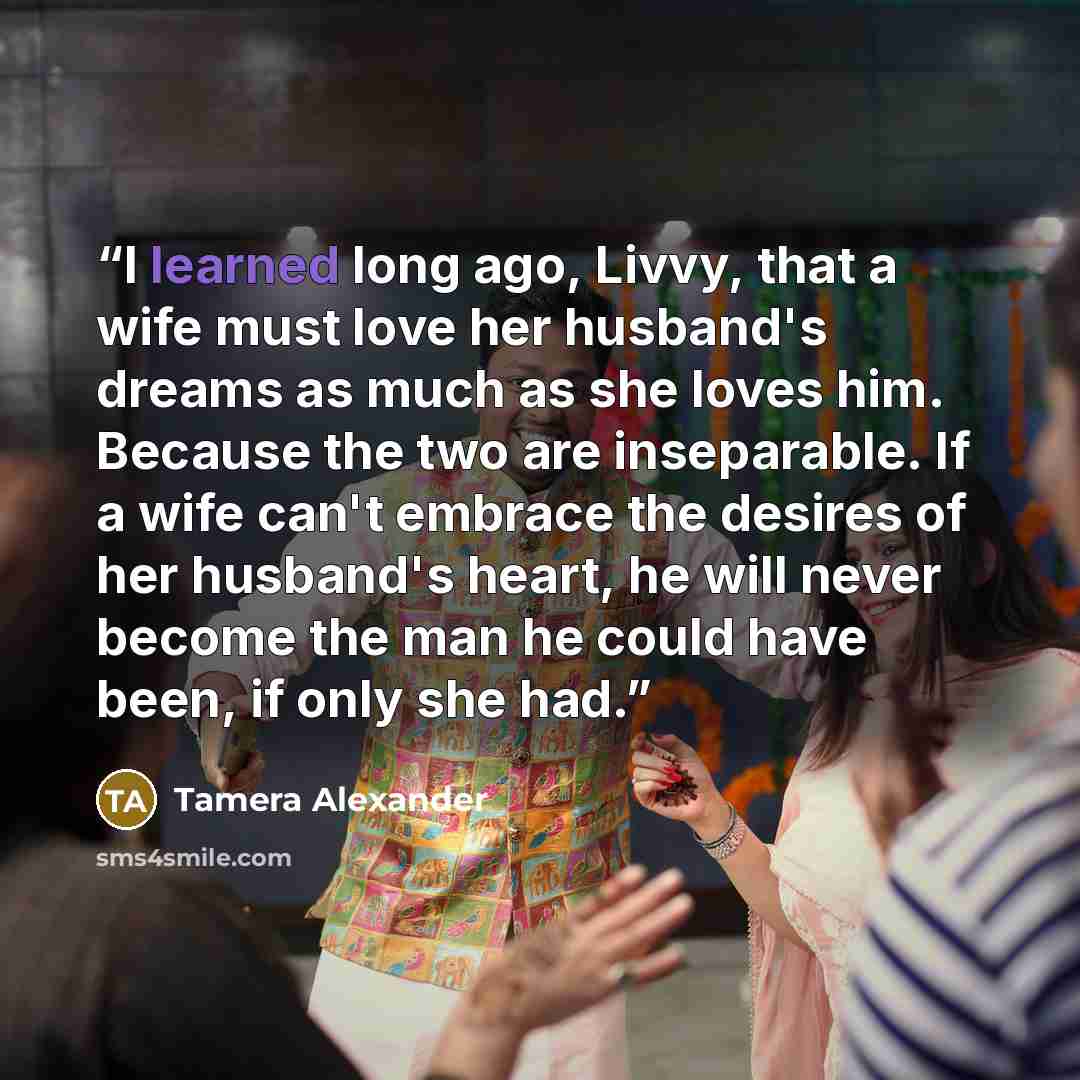 “I learned long ago, Livvy, that a wife must love her husband's dreams as much as she loves him. Because the two are inseparable. If a wife can't embrace the desires of her husband's heart, he will never become the man he could have been, if only she had.” quote by Tamera Alexander