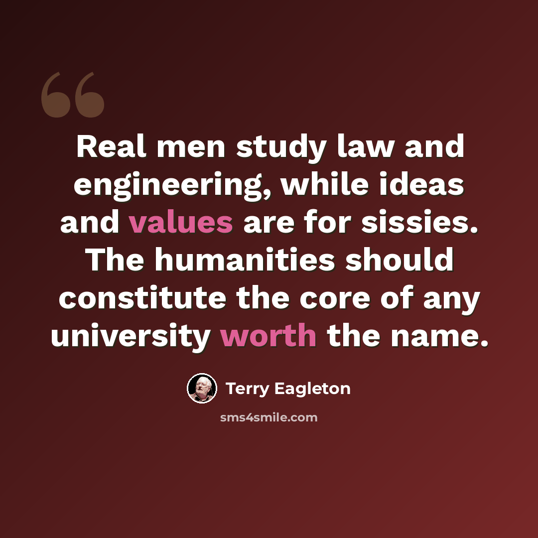 “Real men study law and engineering, while ideas and values are for sissies. The humanities should constitute the core of any university worth the name.” quote by Terry Eagleton