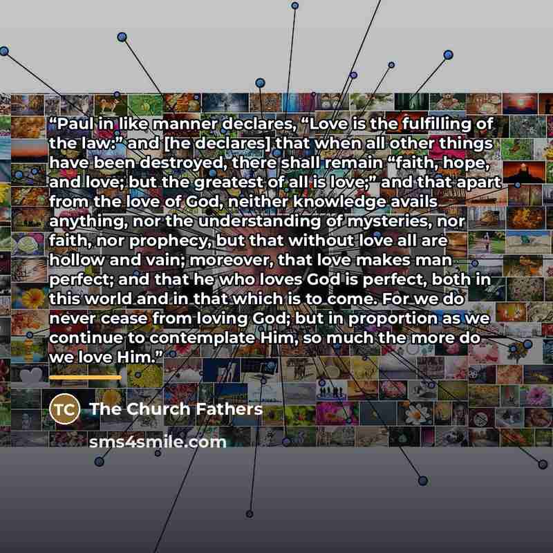 “Paul in like manner declares, “Love is the fulfilling of the law:” and [he declares] that when all other things have been destroyed, there shall remain “faith, hope, and love; but the greatest of all is love;” and that apart from the love of God, neither knowledge avails anything, nor the…” quote by The Church Fathers