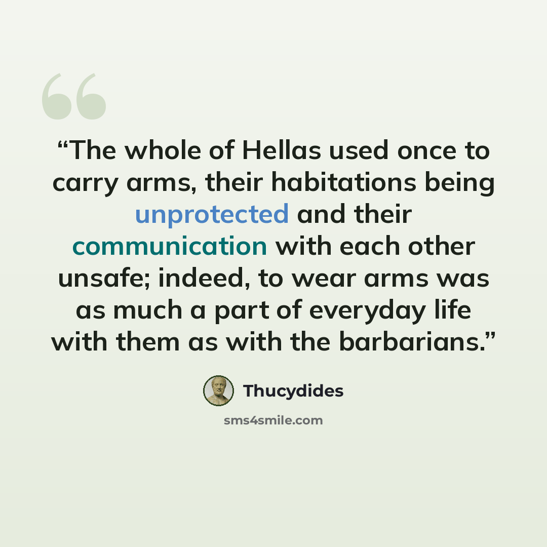 “The whole of Hellas used once to carry arms, their habitations being unprotected and their communication with each other unsafe; indeed, to wear arms was as much a part of everyday life with them as with the barbarians.” quote by Thucydides