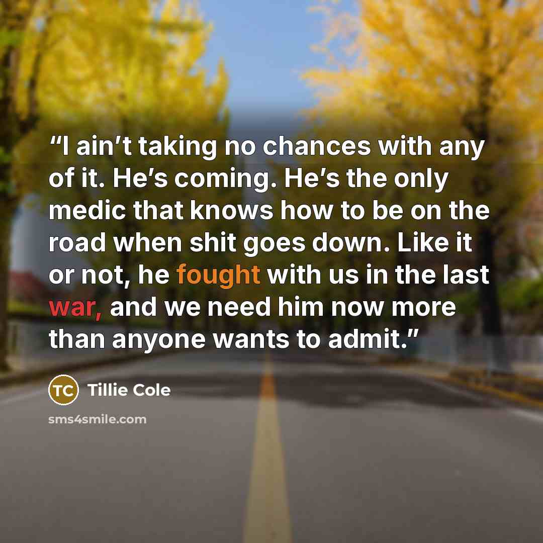 “I ain’t taking no chances with any of it. He’s coming. He’s the only medic that knows how to be on the road when shit goes down. Like it or not, he fought with us in the last war, and we need him now more than anyone wants to admit.” quote by Tillie Cole