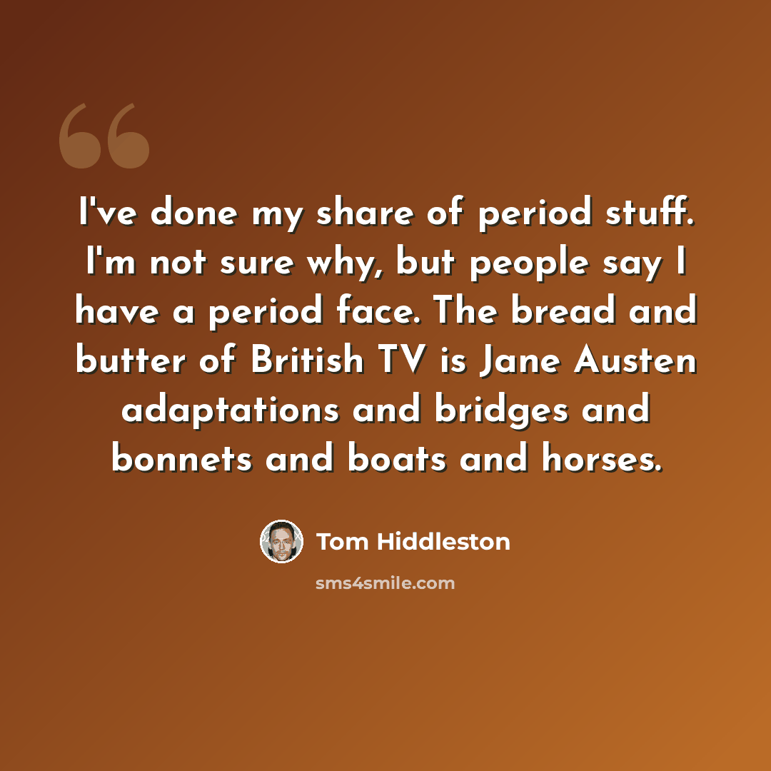 “I've done my share of period stuff. I'm not sure why, but people say I have a period face. The bread and butter of British TV is Jane Austen adaptations and bridges and bonnets and boats and horses.” quote by Tom Hiddleston