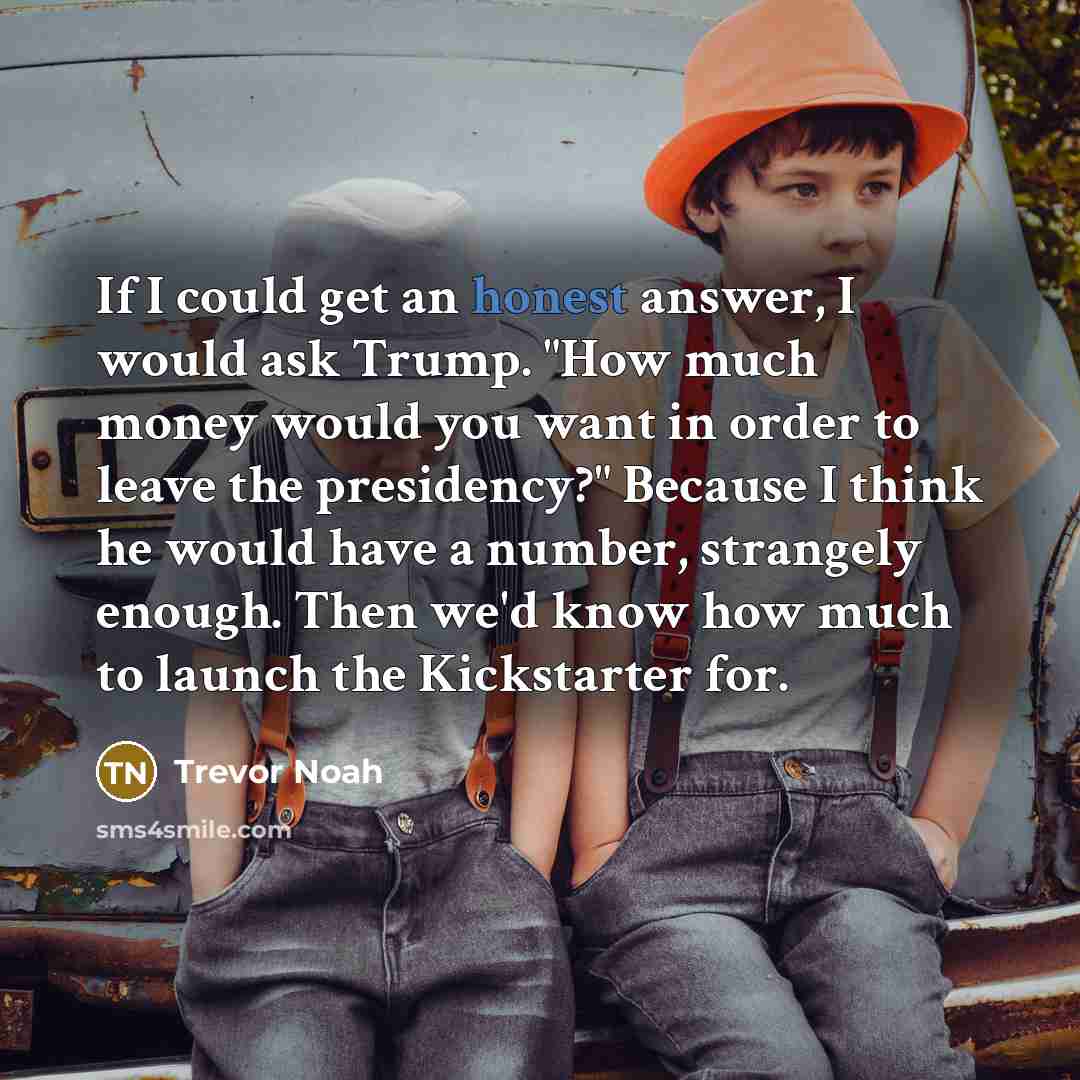 “If I could get an honest answer, I would ask Trump. "How much money would you want in order to leave the presidency?" Because I think he would have a number, strangely enough. Then we'd know how much to launch the Kickstarter for.” quote by Trevor Noah